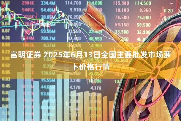 富明证券 2025年6月13日全国主要批发市场萝卜价格行情