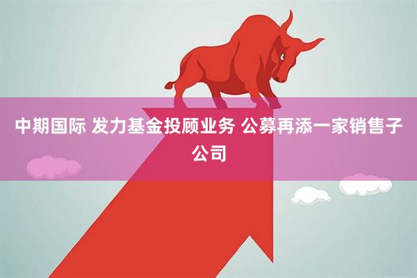 中期国际 发力基金投顾业务 公募再添一家销售子公司