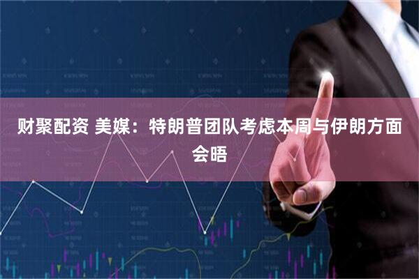 财聚配资 美媒：特朗普团队考虑本周与伊朗方面会晤