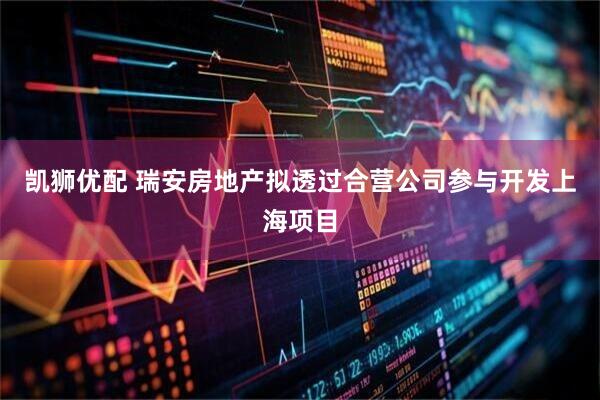 凯狮优配 瑞安房地产拟透过合营公司参与开发上海项目