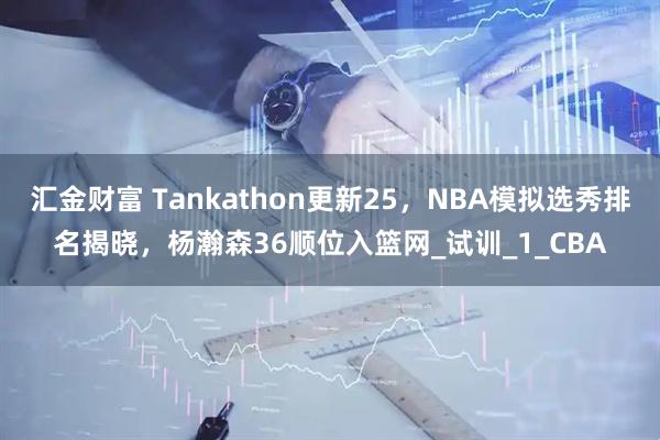 汇金财富 Tankathon更新25，NBA模拟选秀排名揭晓，杨瀚森36顺位入篮网_试训_1_CBA