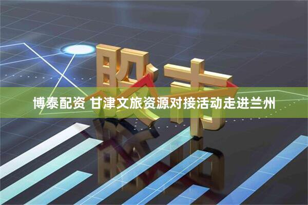 博泰配资 甘津文旅资源对接活动走进兰州
