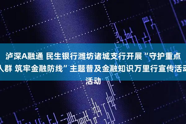 泸深A融通 民生银行潍坊诸城支行开展“守护重点人群 筑牢金融防线”主题普及金融知识万里行宣传活动