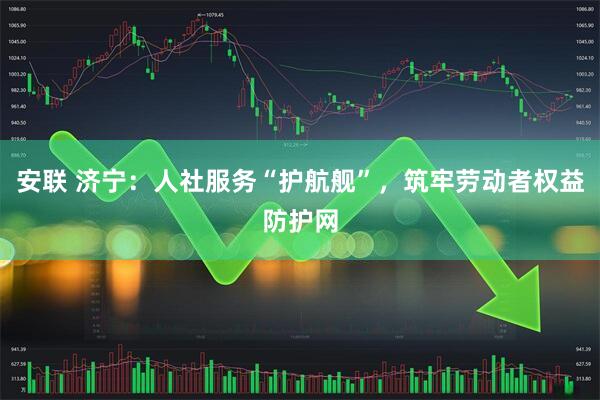 安联 济宁：人社服务“护航舰”，筑牢劳动者权益防护网