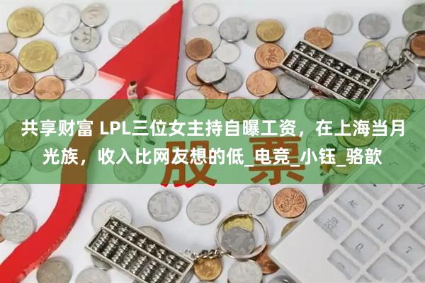 共享财富 LPL三位女主持自曝工资，在上海当月光族，收入比网友想的低_电竞_小钰_骆歆