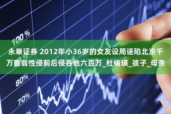 永崋证券 2012年小36岁的女友设局诬陷北京千万富翁性侵前后侵吞他六百万_杜椿瑛_孩子_母亲