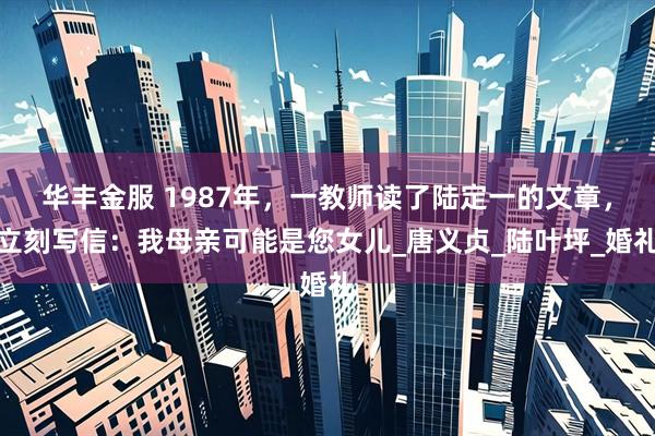 华丰金服 1987年，一教师读了陆定一的文章，立刻写信：我母亲可能是您女儿_唐义贞_陆叶坪_婚礼