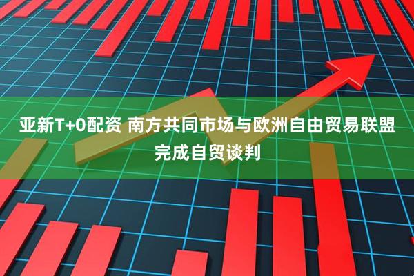 亚新T+0配资 南方共同市场与欧洲自由贸易联盟完成自贸谈判