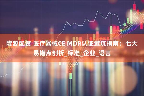 隆源配资 医疗器械CE MDR认证避坑指南：七大易错点剖析_标准_企业_语言