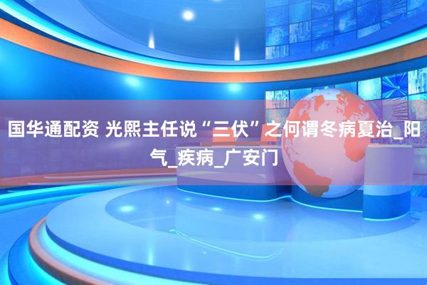 国华通配资 光熙主任说“三伏”之何谓冬病夏治_阳气_疾病_广安门