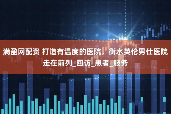 满盈网配资 打造有温度的医院，衡水英伦男仕医院走在前列_回访_患者_服务