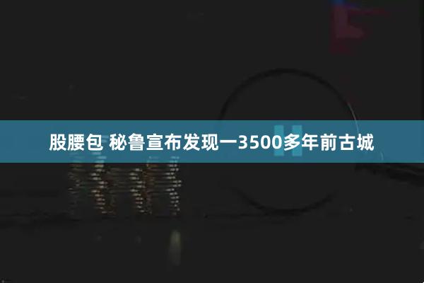 股腰包 秘鲁宣布发现一3500多年前古城