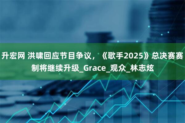 升宏网 洪啸回应节目争议，《歌手2025》总决赛赛制将继续升级_Grace_观众_林志炫