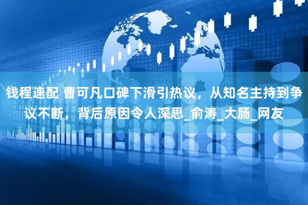 钱程速配 曹可凡口碑下滑引热议，从知名主持到争议不断，背后原因令人深思_俞涛_大肠_网友