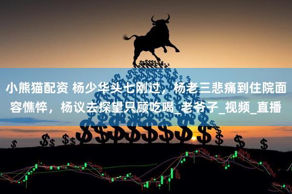 小熊猫配资 杨少华头七刚过，杨老三悲痛到住院面容憔悴，杨议去探望只顾吃喝_老爷子_视频_直播