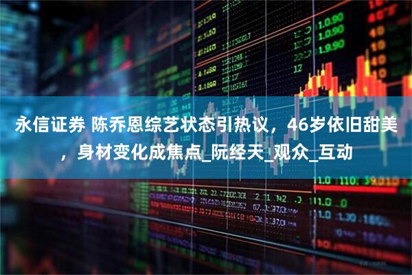 永信证券 陈乔恩综艺状态引热议，46岁依旧甜美，身材变化成焦点_阮经天_观众_互动