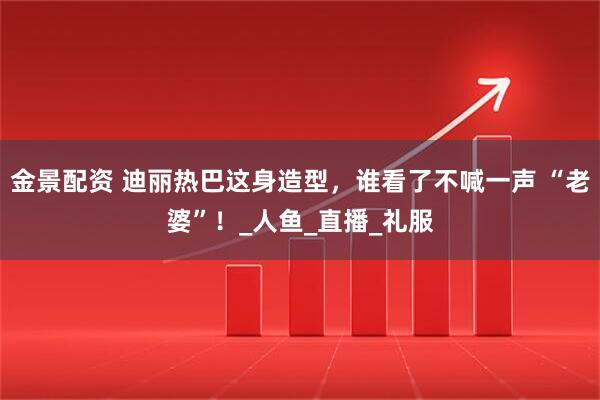 金景配资 迪丽热巴这身造型，谁看了不喊一声 “老婆”！_人鱼_直播_礼服