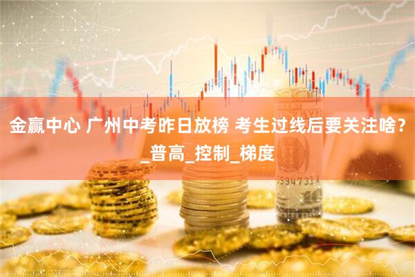 金赢中心 广州中考昨日放榜 考生过线后要关注啥？_普高_控制_梯度