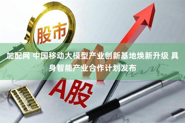 加配网 中国移动大模型产业创新基地焕新升级 具身智能产业合作计划发布