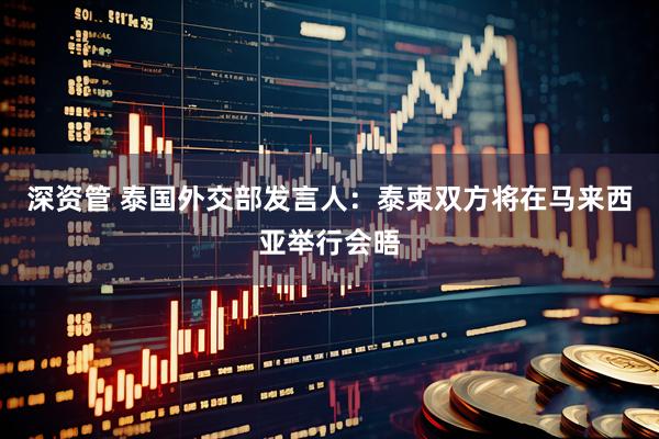深资管 泰国外交部发言人：泰柬双方将在马来西亚举行会晤
