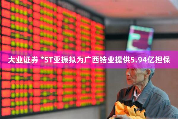 大业证券 *ST亚振拟为广西锆业提供5.94亿担保