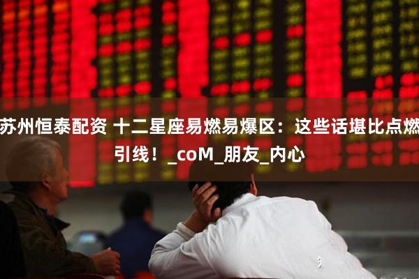 苏州恒泰配资 十二星座易燃易爆区：这些话堪比点燃引线！_coM_朋友_内心