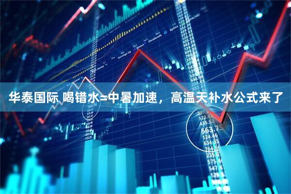华泰国际 喝错水=中暑加速，高温天补水公式来了