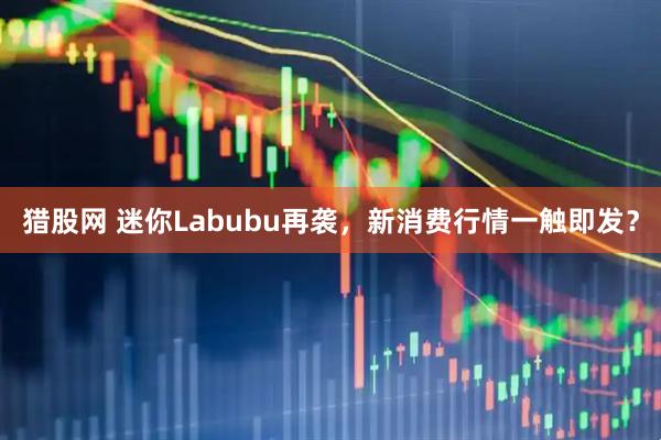猎股网 迷你Labubu再袭，新消费行情一触即发？