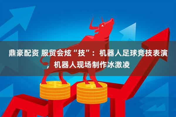 鼎豪配资 服贸会炫“技”：机器人足球竞技表演，机器人现场制作冰激凌