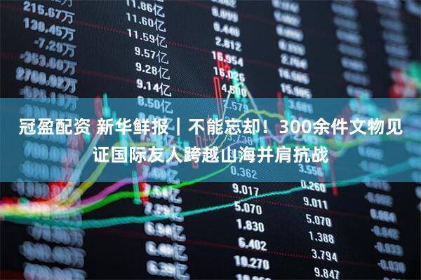 冠盈配资 新华鲜报｜不能忘却！300余件文物见证国际友人跨越山海并肩抗战