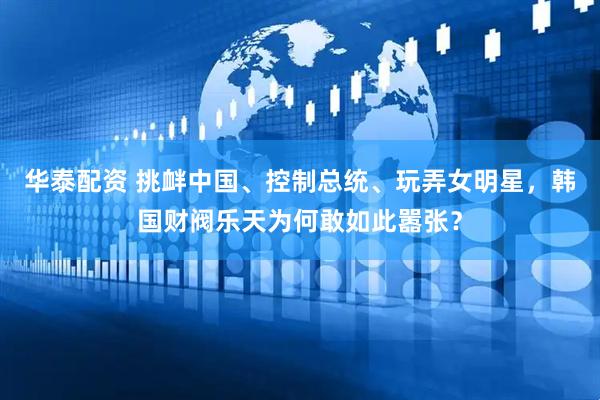 华泰配资 挑衅中国、控制总统、玩弄女明星，韩国财阀乐天为何敢如此嚣张？