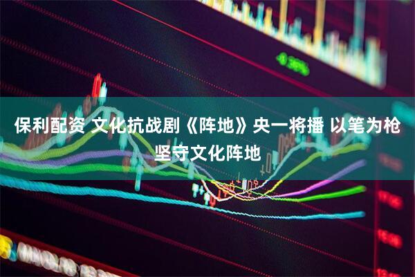 保利配资 文化抗战剧《阵地》央一将播 以笔为枪坚守文化阵地
