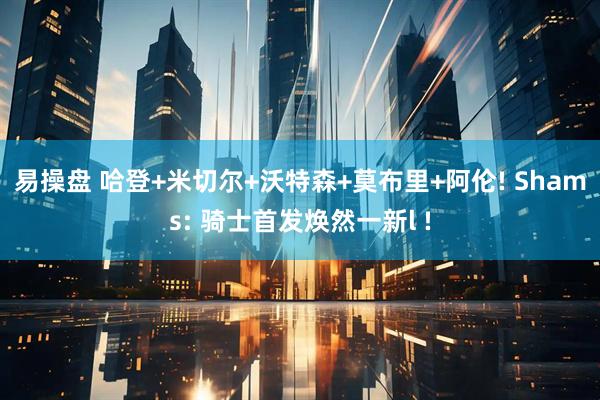 易操盘 哈登+米切尔+沃特森+莫布里+阿伦! Shams: 骑士首发焕然一新l !